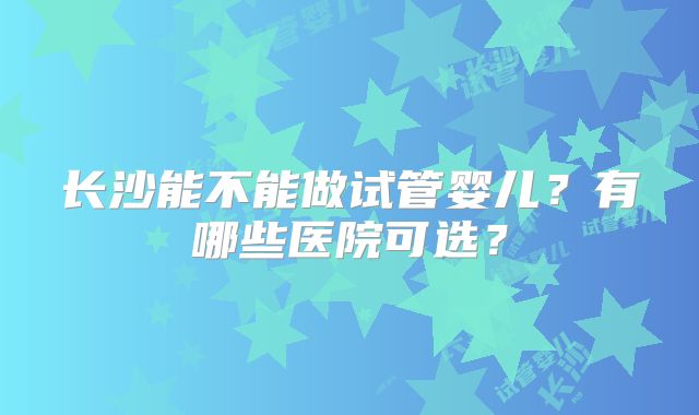 长沙能不能做试管婴儿?有哪些医院可选?