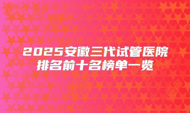 2025安徽三代试管医院排名前十名榜单一览
