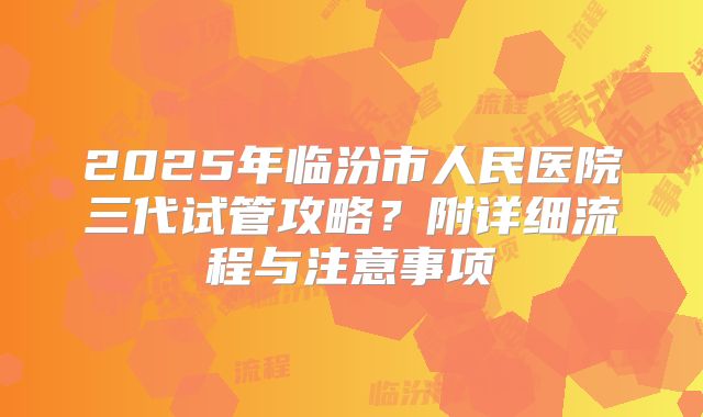 2025年临汾市人民医院三代试管攻略？附详细流程与注意事项