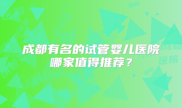 成都有名的试管婴儿医院哪家值得推荐？