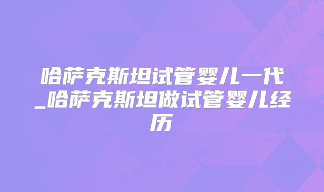 哈萨克斯坦试管婴儿一代_哈萨克斯坦做试管婴儿经历