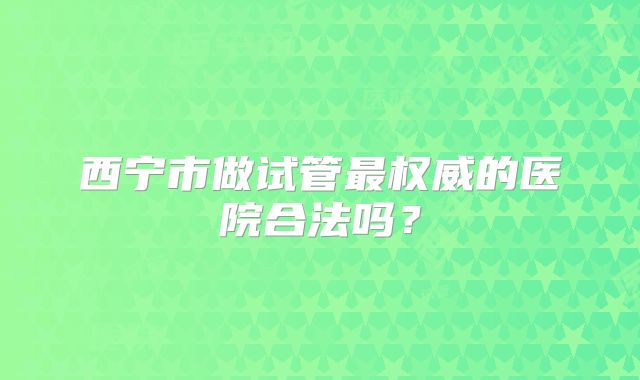 西宁市做试管最权威的医院合法吗？