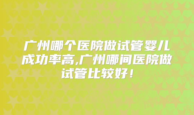 广州哪个医院做试管婴儿成功率高,广州哪间医院做试管比较好！