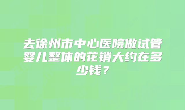 去徐州市中心医院做试管婴儿整体的花销大约在多少钱？