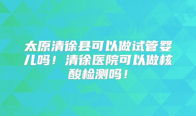 太原清徐县可以做试管婴儿吗！清徐医院可以做核酸检测吗！