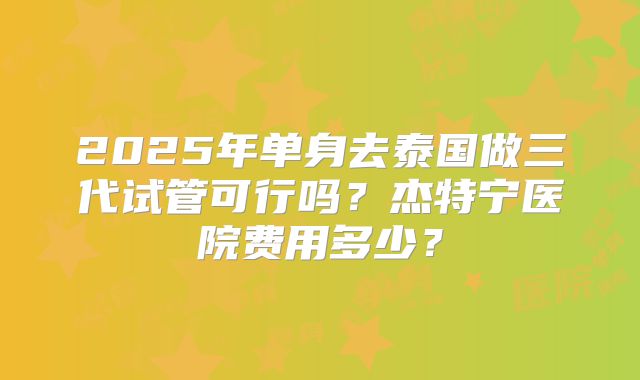 2025年单身去泰国做三代试管可行吗？杰特宁医院费用多少？