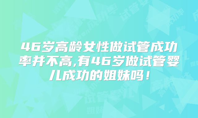 46岁高龄女性做试管成功率并不高,有46岁做试管婴儿成功的姐妹吗!