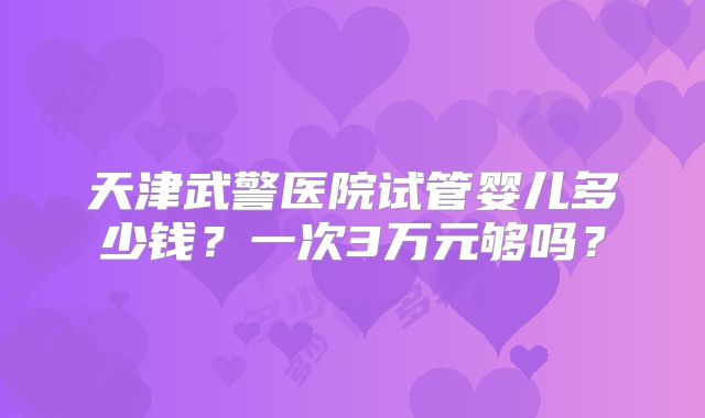 天津武警医院试管婴儿多少钱？一次3万元够吗？