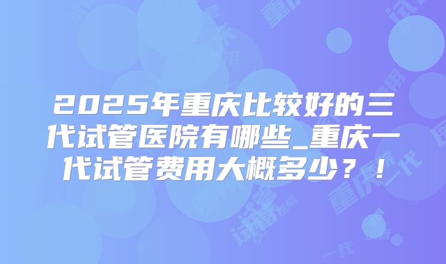 2025年重庆比较好的三代试管医院有哪些_重庆一代试管费用大概多少？！
