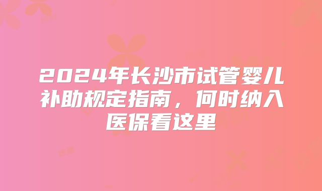 2024年长沙市试管婴儿补助规定指南,何时纳入医保看这里