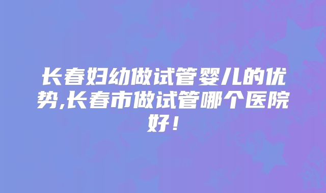长春妇幼做试管婴儿的优势,长春市做试管哪个医院好！