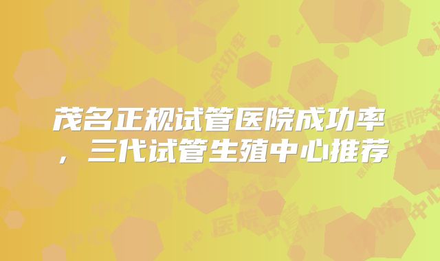 茂名正规试管医院成功率，三代试管生殖中心推荐