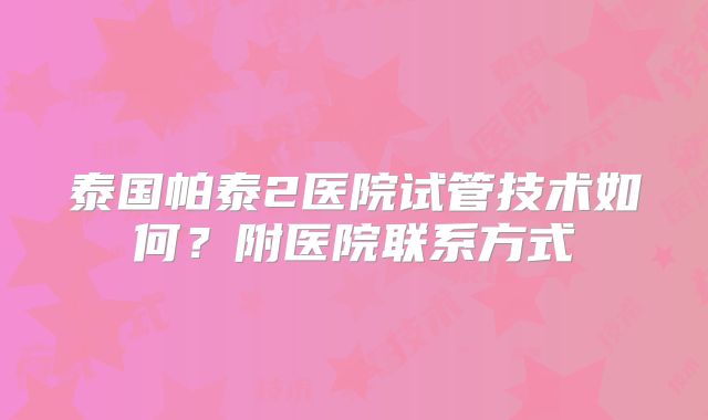 泰国帕泰2医院试管技术如何？附医院联系方式