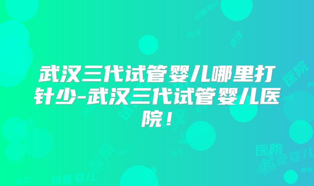 武汉三代试管婴儿哪里打针少-武汉三代试管婴儿医院！