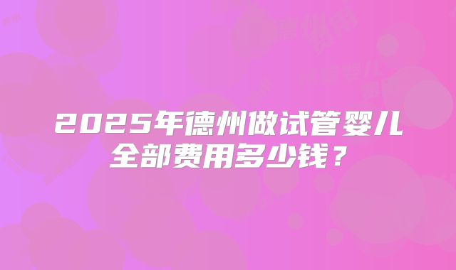 2025年德州做试管婴儿全部费用多少钱?