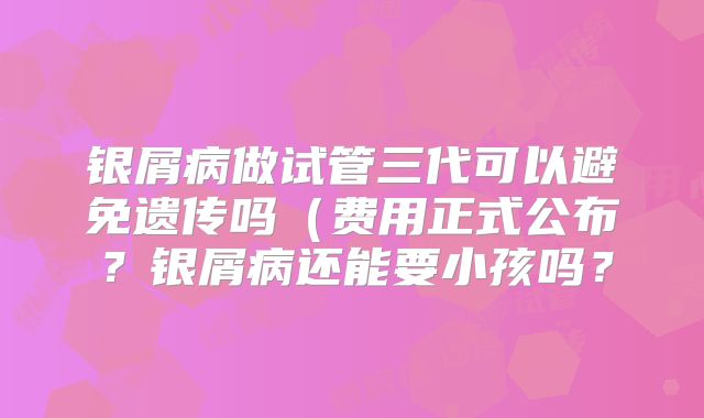 银屑病做试管三代可以避免遗传吗（费用正式公布？银屑病还能要小孩吗？
