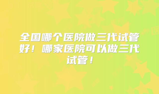 全国哪个医院做三代试管好！哪家医院可以做三代试管！