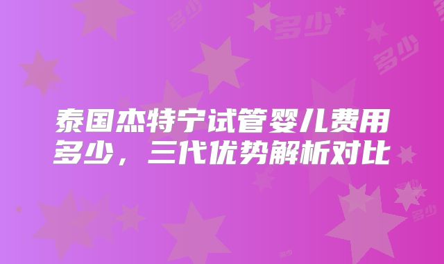 泰国杰特宁试管婴儿费用多少，三代优势解析对比