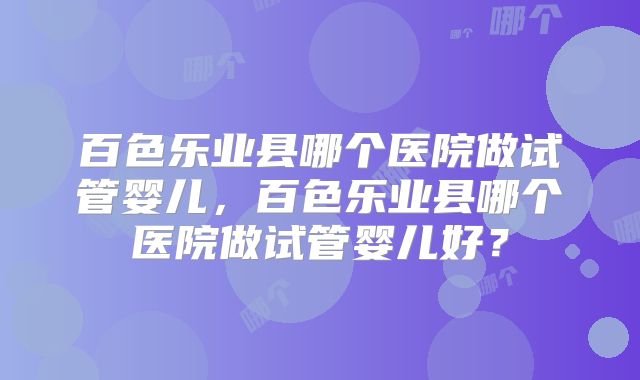 百色乐业县哪个医院做试管婴儿,百色乐业县哪个医院做试管婴儿好?