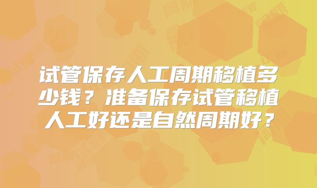试管保存人工周期移植多少钱？准备保存试管移植人工好还是自然周期好？