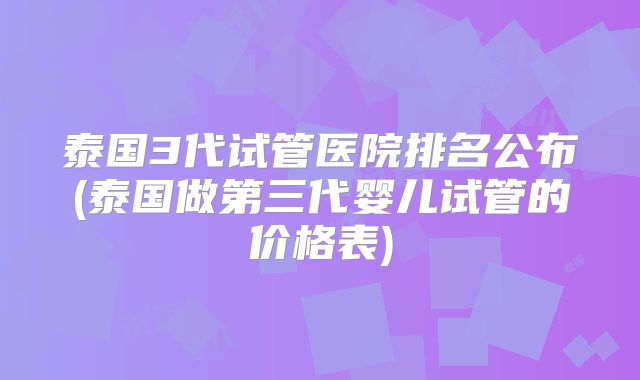 泰国3代试管医院排名公布(泰国做第三代婴儿试管的价格表)