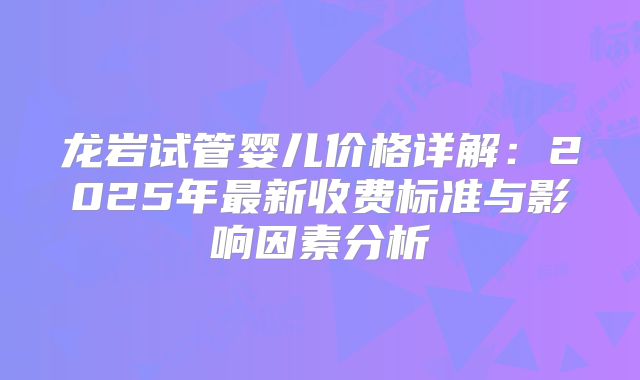 龙岩试管婴儿价格详解：2025年最新收费标准与影响因素分析