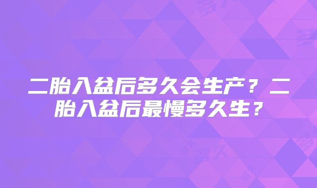 二胎入盆后多久会生产?二胎入盆后最慢多久生?
