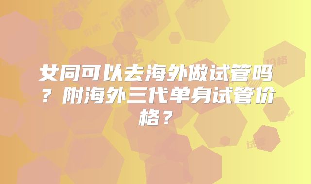 女同可以去海外做试管吗?附海外三代单身试管价格?