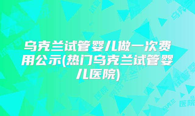 乌克兰试管婴儿做一次费用公示(热门乌克兰试管婴儿医院)