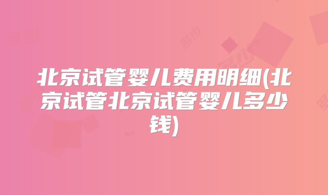 北京试管婴儿费用明细(北京试管北京试管婴儿多少钱)