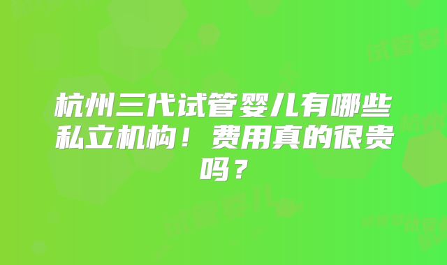 杭州三代试管婴儿有哪些私立机构！费用真的很贵吗？