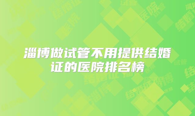 淄博做试管不用提供结婚证的医院排名榜