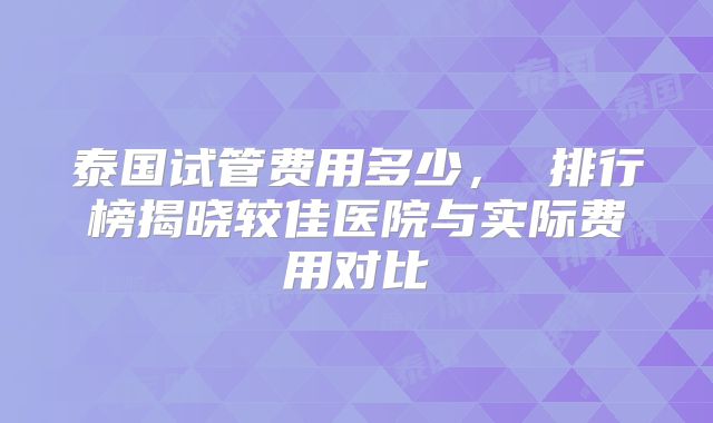 泰国试管费用多少， 排行榜揭晓较佳医院与实际费用对比