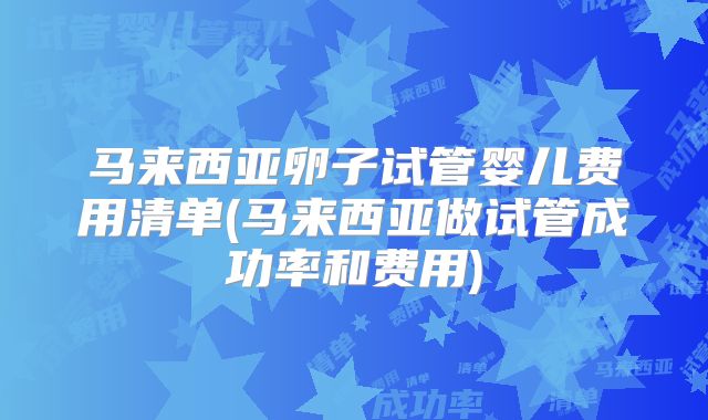 马来西亚卵子试管婴儿费用清单(马来西亚做试管成功率和费用)