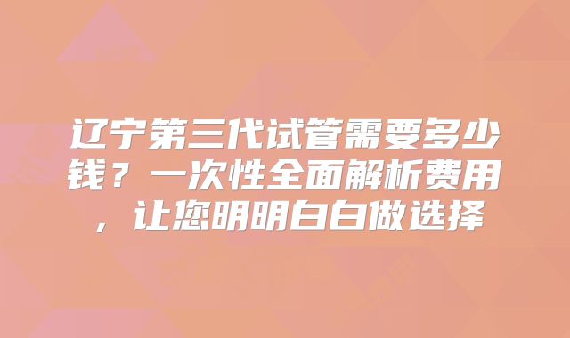 辽宁第三代试管需要多少钱？一次性全面解析费用，让您明明白白做选择