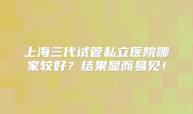 上海三代试管私立医院哪家较好？结果显而易见！
