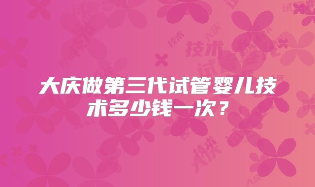 大庆做第三代试管婴儿技术多少钱一次？