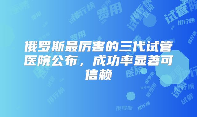 俄罗斯最厉害的三代试管医院公布，成功率显著可信赖