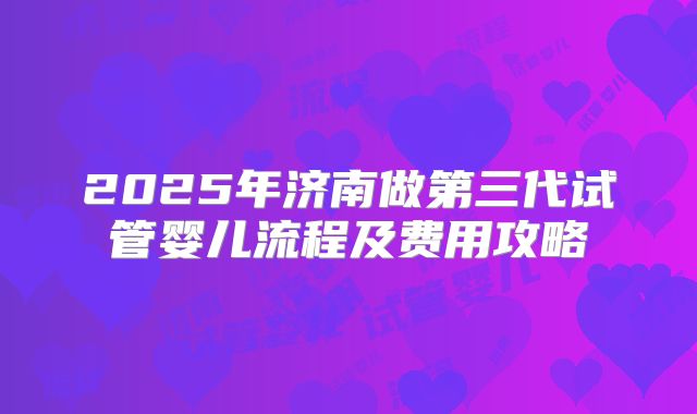 2025年济南做第三代试管婴儿流程及费用攻略