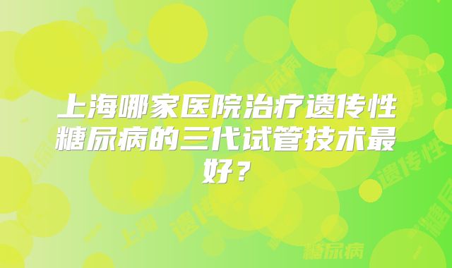 上海哪家医院治疗遗传性糖尿病的三代试管技术最好?