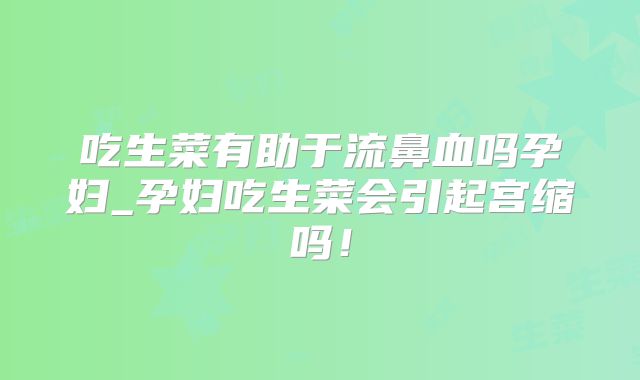 吃生菜有助于流鼻血吗孕妇_孕妇吃生菜会引起宫缩吗!