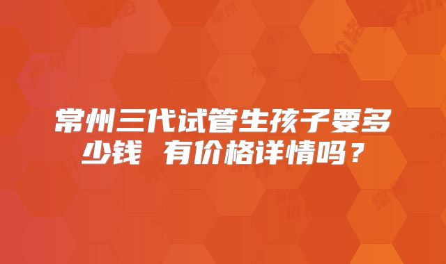 常州三代试管生孩子要多少钱 有价格详情吗？