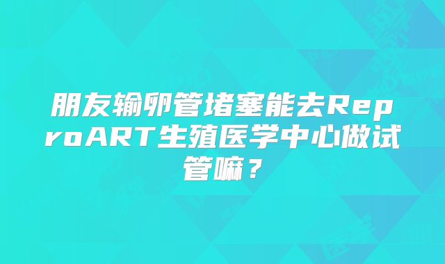 朋友输卵管堵塞能去ReproART生殖医学中心做试管嘛?