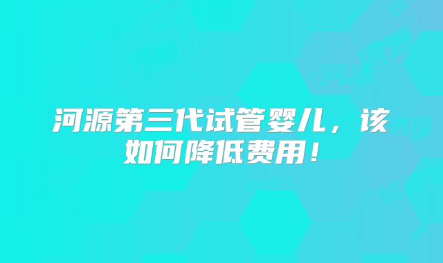 河源第三代试管婴儿，该如何降低费用！