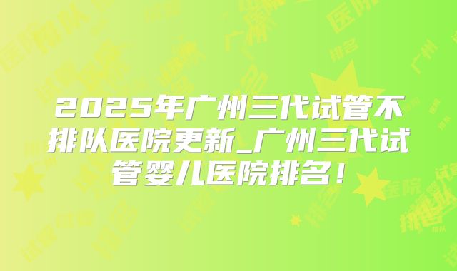2025年广州三代试管不排队医院更新_广州三代试管婴儿医院排名!