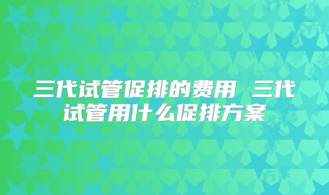 三代试管促排的费用 三代试管用什么促排方案