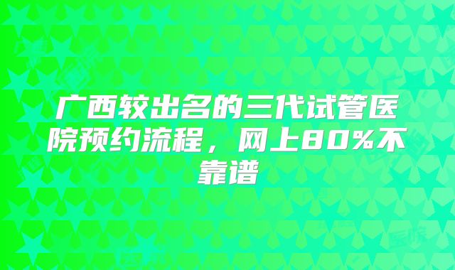 广西较出名的三代试管医院预约流程，网上80%不靠谱