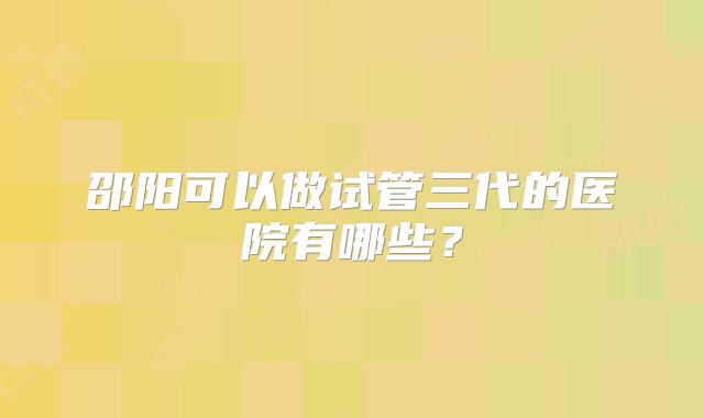 邵阳可以做试管三代的医院有哪些？