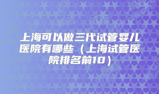 上海可以做三代试管婴儿医院有哪些（上海试管医院排名前10）