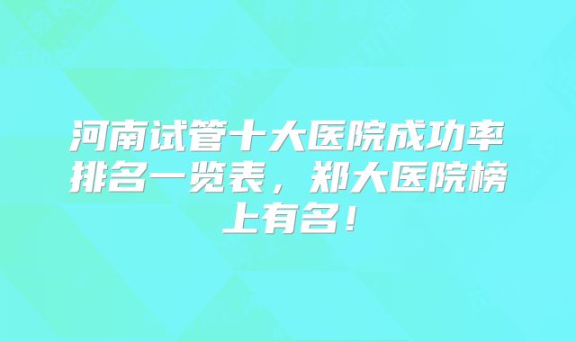 河南试管十大医院成功率排名一览表，郑大医院榜上有名！